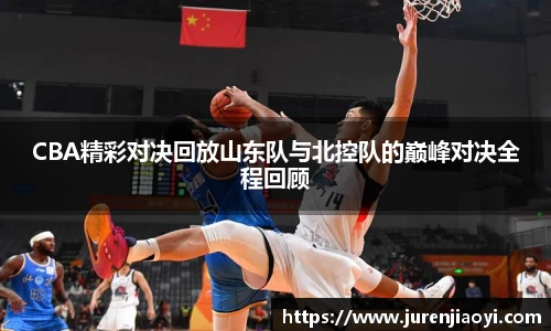 CBA精彩对决回放山东队与北控队的巅峰对决全程回顾